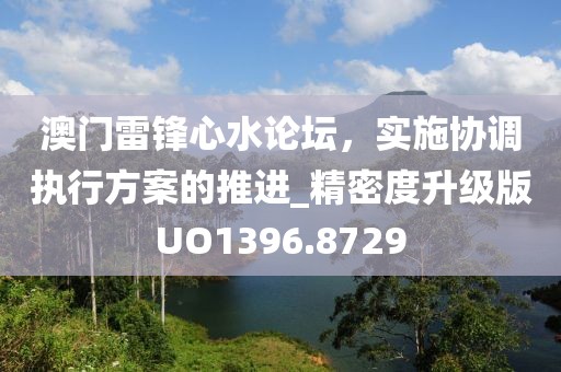澳门雷锋心水论坛，实施协调执行方案的推进_精密度升级版UO1396.8729