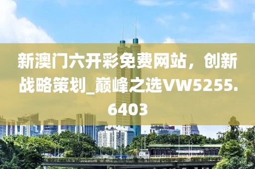 新澳门六开彩免费网站，创新战略策划_巅峰之选VW5255.6403