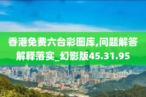 香港免费六台彩图库,问题解答解释落实_幻影版45.31.95