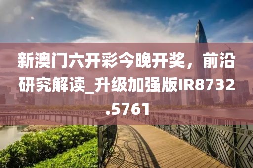 新澳门六开彩今晚开奖，前沿研究解读_升级加强版IR8732.5761