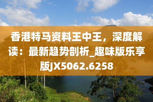香港特马资料王中王，深度解读：最新趋势剖析_趣味版乐享版JX5062.6258