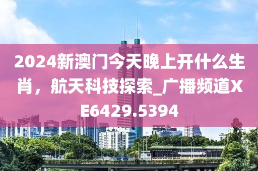 2024新澳门今天晚上开什么生肖，航天科技探索_广播频道XE6429.5394