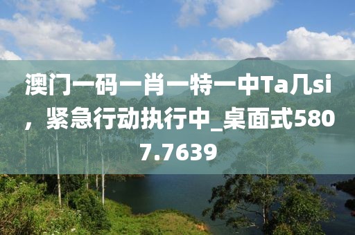 澳门一码一肖一特一中Ta几si，紧急行动执行中_桌面式5807.7639