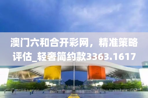 澳门六和合开彩网，精准策略评估_轻奢简约款3363.1617