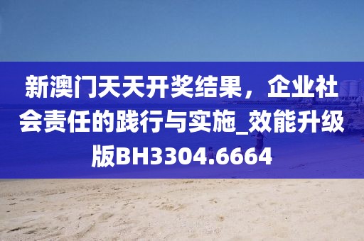 新澳门天天开奖结果，企业社会责任的践行与实施_效能升级版BH3304.6664