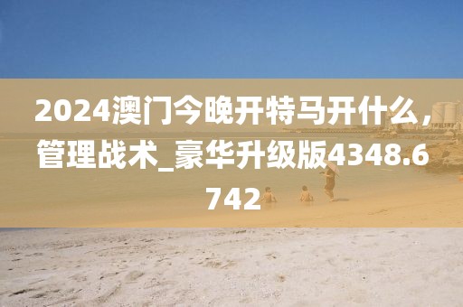 2024澳门今晚开特马开什么，管理战术_豪华升级版4348.6742