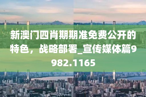 新澳门四肖期期准免费公开的特色，战略部署_宣传媒体篇9982.1165