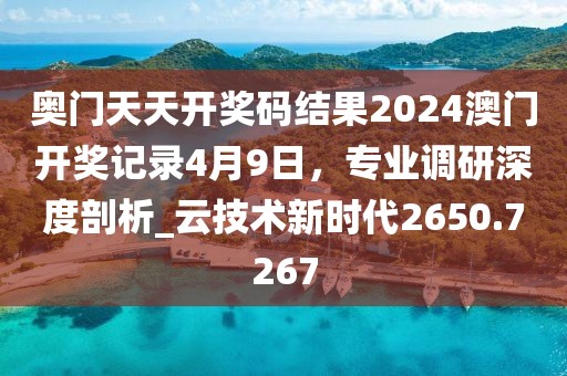 奥门天天开奖码结果2024澳门开奖记录4月9日，专业调研深度剖析_云技术新时代2650.7267