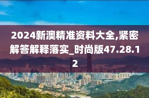 2024新澳精准资料大全,紧密解答解释落实_时尚版47.28.12
