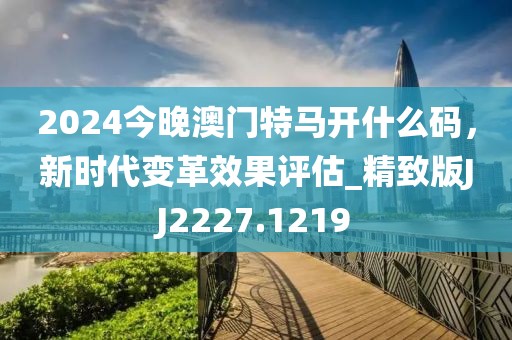 2024今晚澳门特马开什么码，新时代变革效果评估_精致版JJ2227.1219