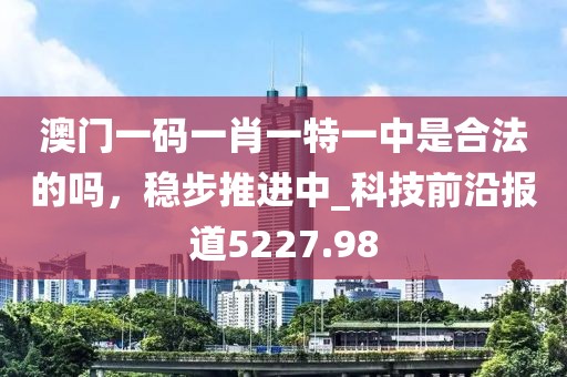 澳门一码一肖一特一中是合法的吗，稳步推进中_科技前沿报道5227.98
