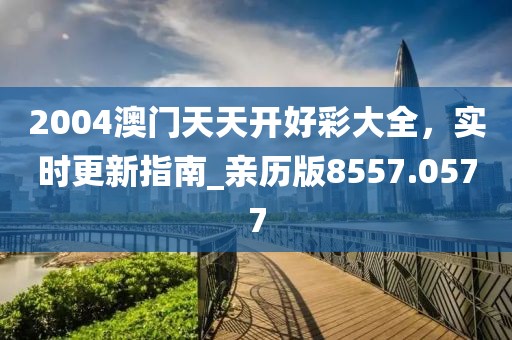 2004澳门天天开好彩大全，实时更新指南_亲历版8557.0577