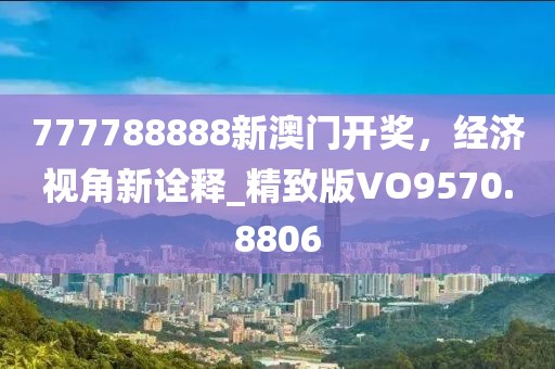 777788888新澳门开奖，经济视角新诠释_精致版VO9570.8806