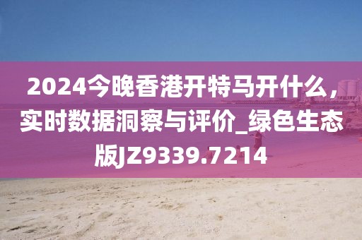 2024今晚香港开特马开什么，实时数据洞察与评价_绿色生态版JZ9339.7214
