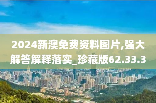 2024新澳免费资料图片,强大解答解释落实_珍藏版62.33.3