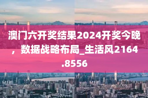澳门六开奖结果2024开奖今晚，数据战略布局_生活风2164.8556