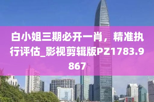 白小姐三期必开一肖，精准执行评估_影视剪辑版PZ1783.9867