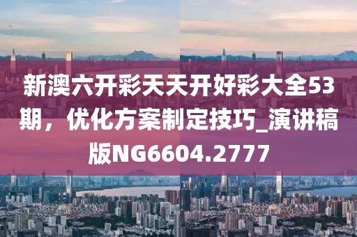 新澳六开彩天天开好彩大全53期，优化方案制定技巧_演讲稿版NG6604.2777