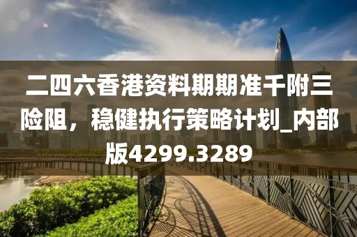 二四六香港资料期期准千附三险阻，稳健执行策略计划_内部版4299.3289