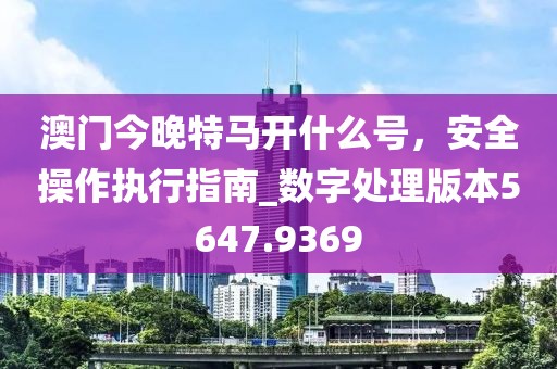 澳门今晚特马开什么号，安全操作执行指南_数字处理版本5647.9369