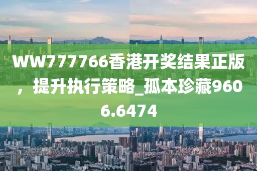 WW777766香港开奖结果正版，提升执行策略_孤本珍藏9606.6474