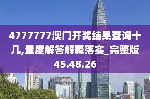4777777澳门开奖结果查询十几,量度解答解释落实_完整版45.48.26