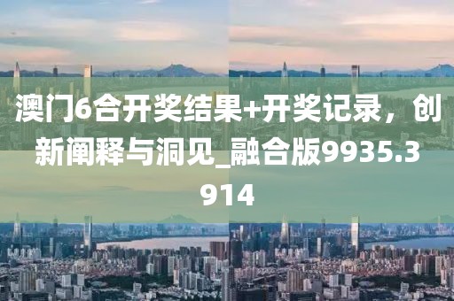 澳门6合开奖结果+开奖记录，创新阐释与洞见_融合版9935.3914