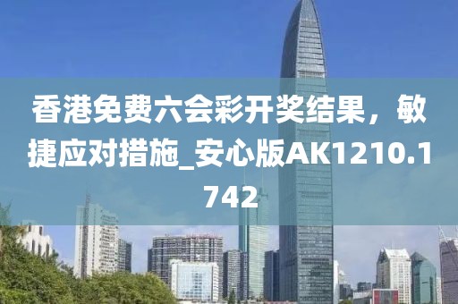 香港免费六会彩开奖结果，敏捷应对措施_安心版AK1210.1742