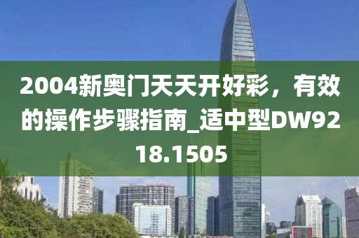 2004新奥门天天开好彩，有效的操作步骤指南_适中型DW9218.1505