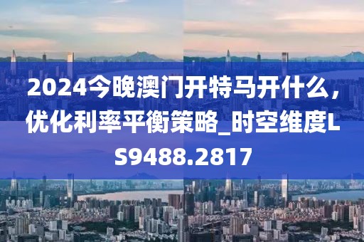2024今晚澳门开特马开什么，优化利率平衡策略_时空维度LS9488.2817