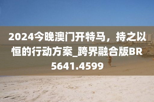 2024今晚澳门开特马，持之以恒的行动方案_跨界融合版BR5641.4599