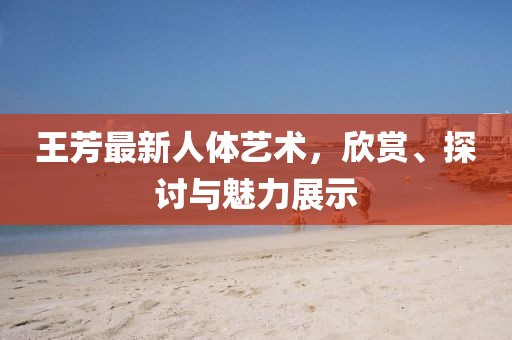 王芳最新人体艺术，欣赏、探讨与魅力展示
