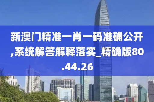 新澳门精准一肖一码准确公开,系统解答解释落实_精确版80.44.26