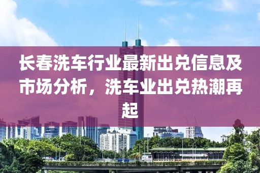 长春洗车行业最新出兑信息及市场分析，洗车业出兑热潮再起