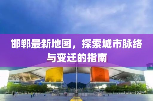 邯郸最新地图，探索城市脉络与变迁的指南
