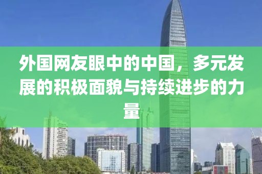 外国网友眼中的中国，多元发展的积极面貌与持续进步的力量