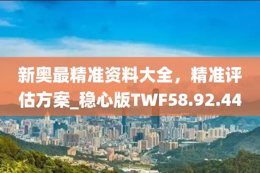 新奥最精准资料大全，精准评估方案_稳心版TWF58.92.44
