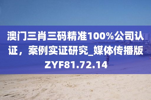 澳门三肖三码精准100%公司认证，案例实证研究_媒体传播版ZYF81.72.14