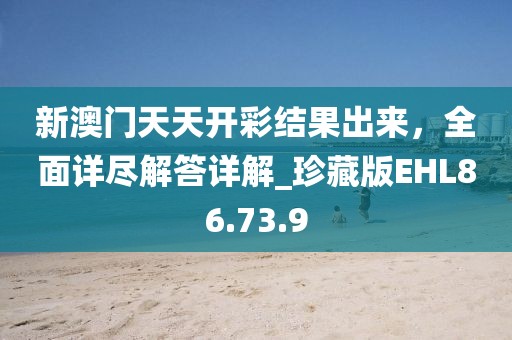 新澳门天天开彩结果出来，全面详尽解答详解_珍藏版EHL86.73.9