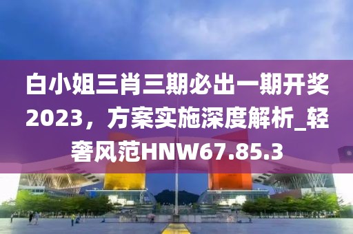 白小姐三肖三期必出一期开奖2023，方案实施深度解析_轻奢风范HNW67.85.3