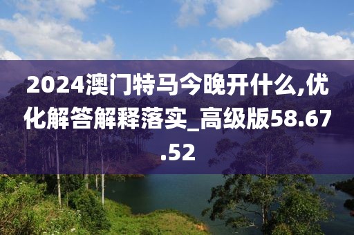 2024澳门特马今晚开什么,优化解答解释落实_高级版58.67.52