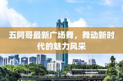 五阿哥最新广场舞，舞动新时代的魅力风采