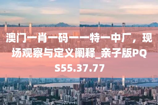 澳门一肖一码一一特一中厂，现场观察与定义阐释_亲子版PQS55.37.77