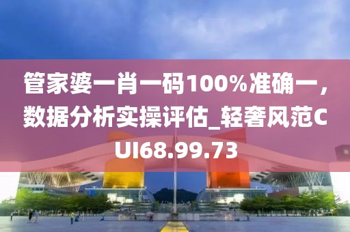 管家婆一肖一码100%准确一，数据分析实操评估_轻奢风范CUI68.99.73