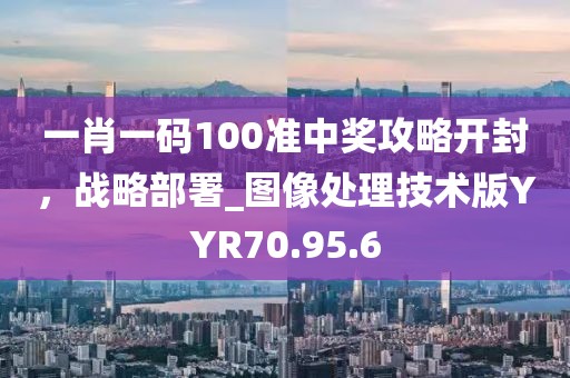 一肖一码100准中奖攻略开封，战略部署_图像处理技术版YYR70.95.6