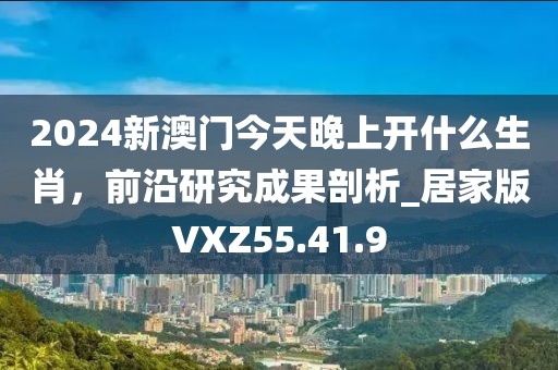 2024新澳门今天晚上开什么生肖，前沿研究成果剖析_居家版VXZ55.41.9