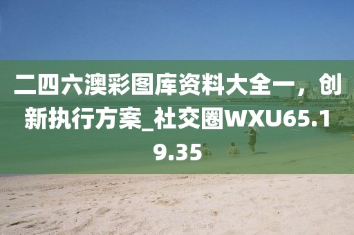 二四六澳彩图库资料大全一，创新执行方案_社交圈WXU65.19.35