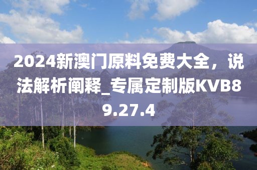 2024新澳门原料免费大全，说法解析阐释_专属定制版KVB89.27.4