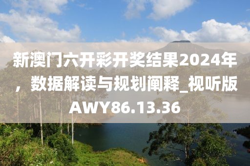 新澳门六开彩开奖结果2024年，数据解读与规划阐释_视听版AWY86.13.36