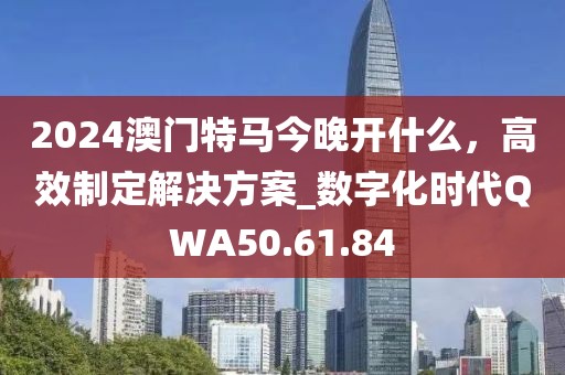2024澳门特马今晚开什么，高效制定解决方案_数字化时代QWA50.61.84